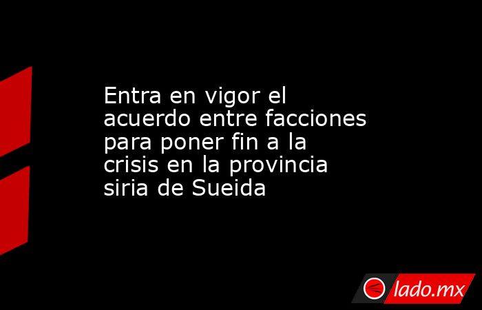 Entra en vigor el acuerdo entre facciones para poner fin a la crisis en la provincia siria de Sueida. Noticias en tiempo real
