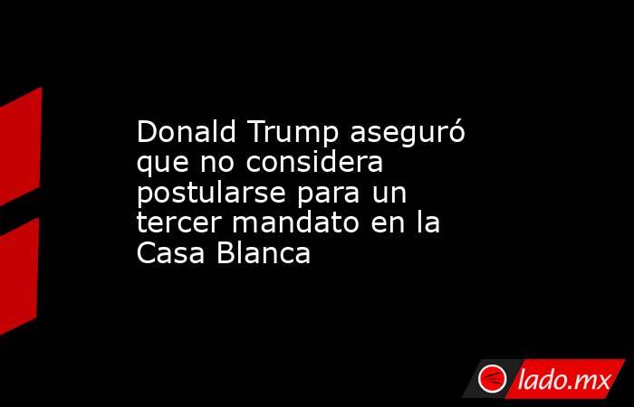 Donald Trump aseguró que no considera postularse para un tercer mandato en la Casa Blanca. Noticias en tiempo real