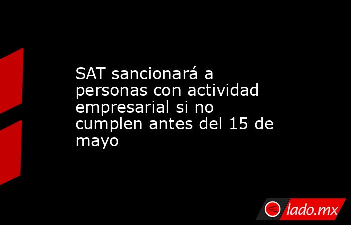 SAT sancionará a personas con actividad empresarial si no cumplen antes del 15 de mayo. Noticias en tiempo real