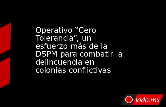 Operativo “Cero Tolerancia”, un esfuerzo más de la DSPM para combatir la delincuencia en colonias conflictivas. Noticias en tiempo real