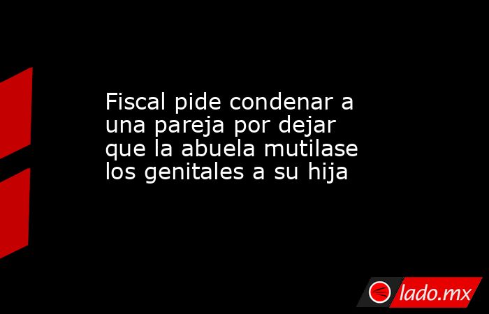 Fiscal pide condenar a una pareja por dejar que la abuela mutilase los genitales a su hija. Noticias en tiempo real