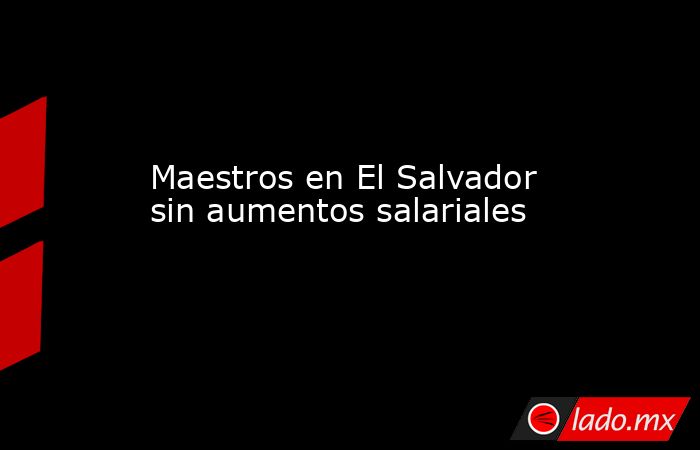 Maestros en El Salvador sin aumentos salariales. Noticias en tiempo real