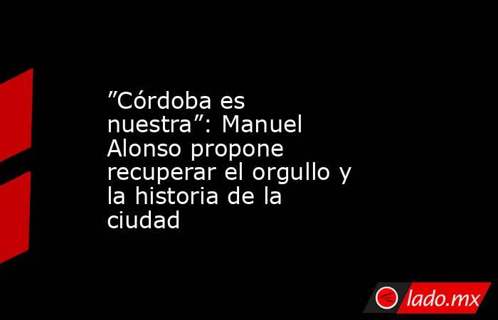 ”Córdoba es nuestra”: Manuel Alonso propone recuperar el orgullo y la historia de la ciudad. Noticias en tiempo real