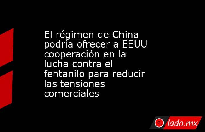 El régimen de China podría ofrecer a EEUU cooperación en la lucha contra el fentanilo para reducir las tensiones comerciales. Noticias en tiempo real