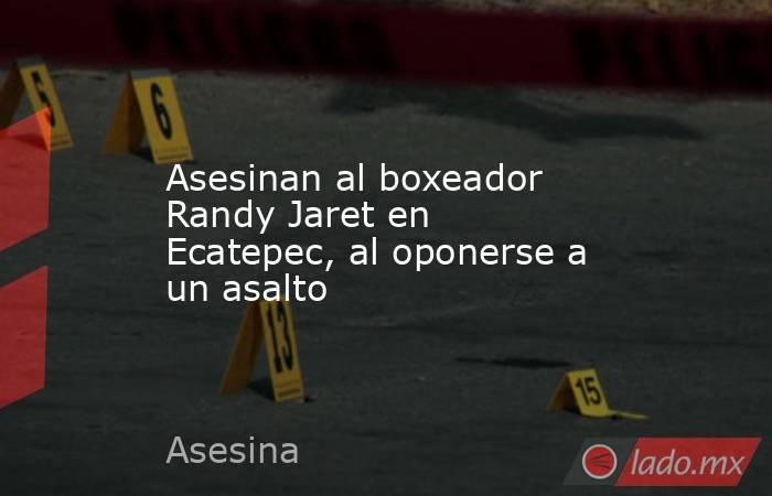Asesinan al boxeador Randy Jaret en Ecatepec, al oponerse a un asalto. Noticias en tiempo real