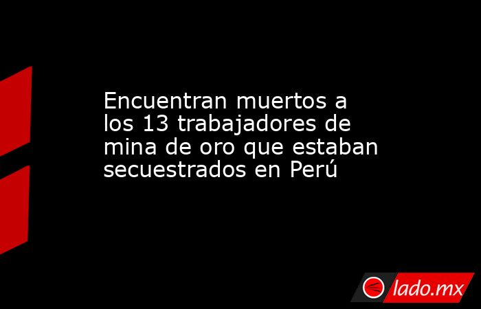 Encuentran muertos a los 13 trabajadores de mina de oro que estaban secuestrados en Perú. Noticias en tiempo real