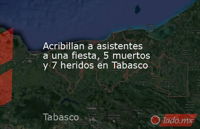 Acribillan a asistentes a una fiesta, 5 muertos y 7 heridos en Tabasco. Noticias en tiempo real