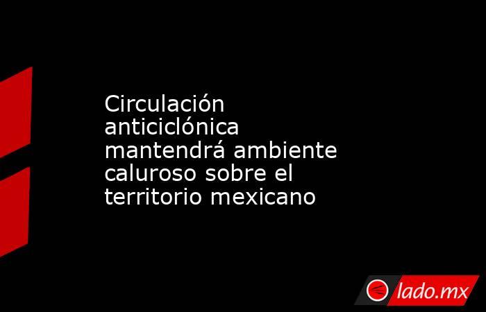 Circulación anticiclónica mantendrá ambiente caluroso sobre el territorio mexicano. Noticias en tiempo real