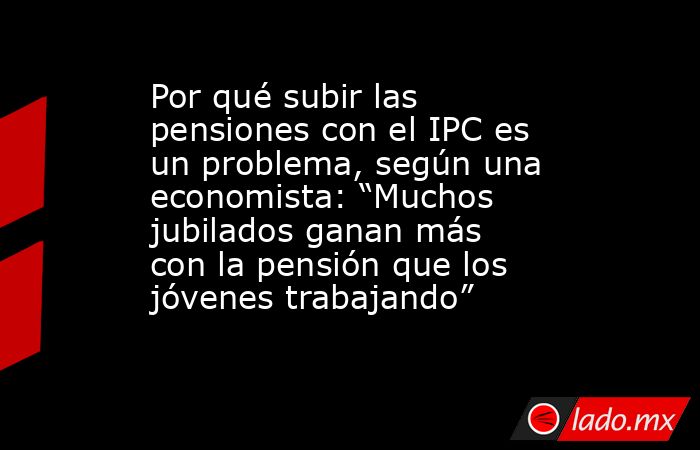 Por qué subir las pensiones con el IPC es un problema, según una economista: “Muchos jubilados ganan más con la pensión que los jóvenes trabajando”. Noticias en tiempo real