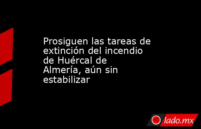 Prosiguen las tareas de extinción del incendio de Huércal de Almería, aún sin estabilizar. Noticias en tiempo real