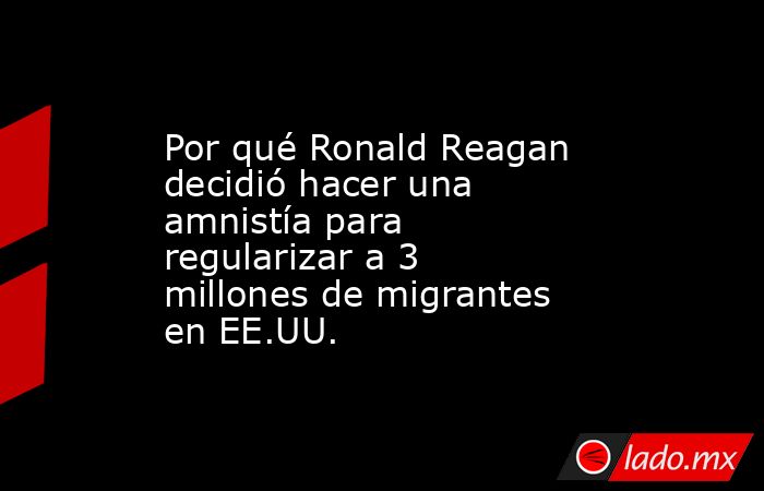 Por qué Ronald Reagan decidió hacer una amnistía para regularizar a 3 millones de migrantes en EE.UU.. Noticias en tiempo real