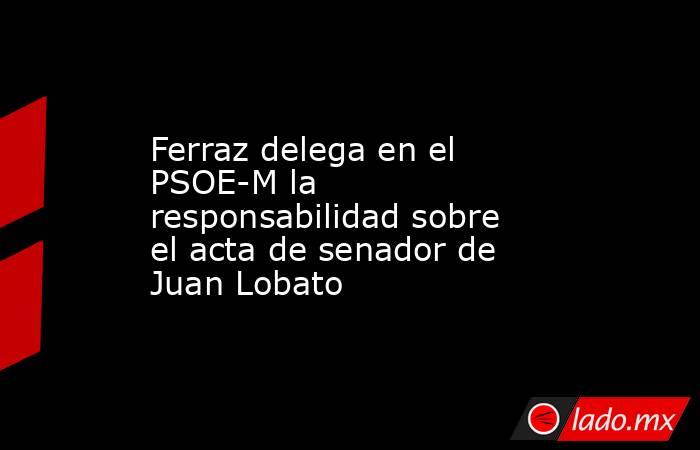 Ferraz delega en el PSOE-M la responsabilidad sobre el acta de senador de Juan Lobato. Noticias en tiempo real
