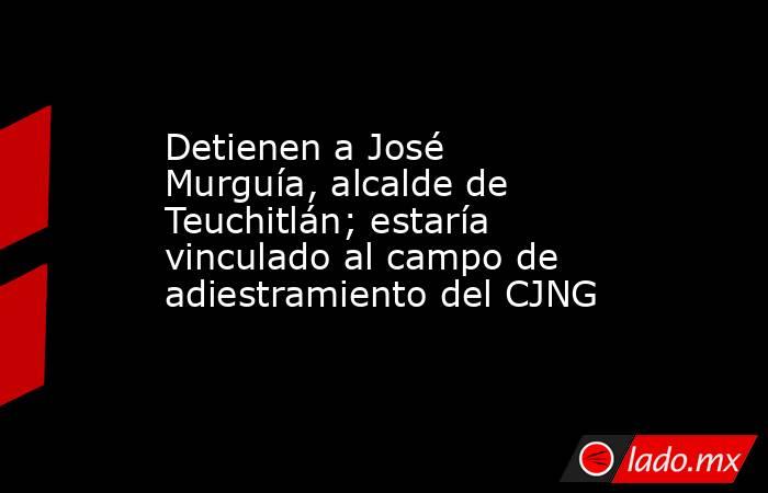 Detienen a José Murguía, alcalde de Teuchitlán; estaría vinculado al campo de adiestramiento del CJNG. Noticias en tiempo real