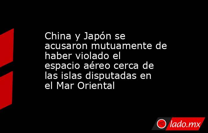 China y Japón se acusaron mutuamente de haber violado el espacio aéreo cerca de las islas disputadas en el Mar Oriental . Noticias en tiempo real