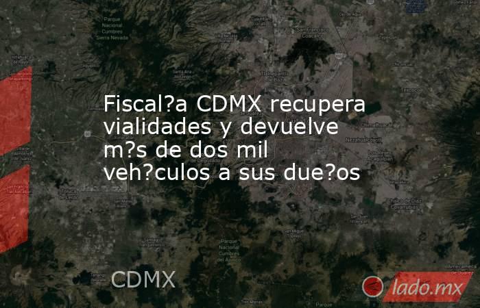 Fiscal?a CDMX recupera vialidades y devuelve m?s de dos mil veh?culos a sus due?os. Noticias en tiempo real