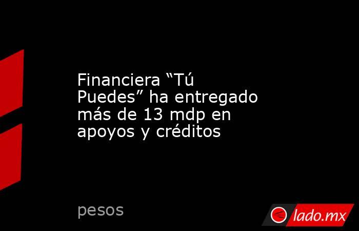 Financiera “Tú Puedes” ha entregado más de 13 mdp en apoyos y créditos. Noticias en tiempo real