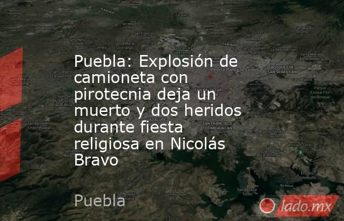 Puebla: Explosión de camioneta con pirotecnia deja un muerto y dos heridos durante fiesta religiosa en Nicolás Bravo. Noticias en tiempo real