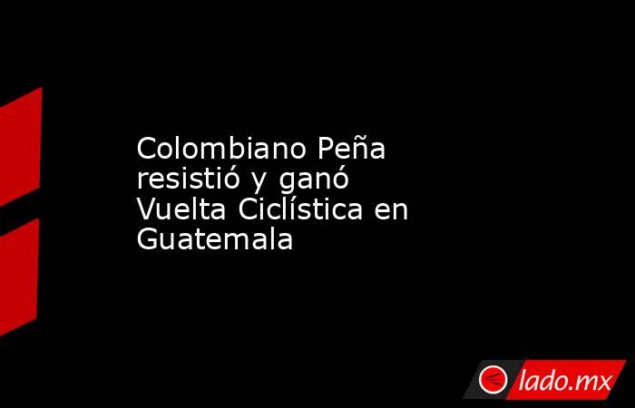 Colombiano Peña resistió y ganó Vuelta Ciclística en Guatemala. Noticias en tiempo real
