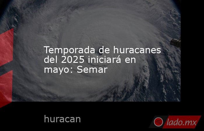 Temporada de huracanes del 2025 iniciará en mayo: Semar. Noticias en tiempo real