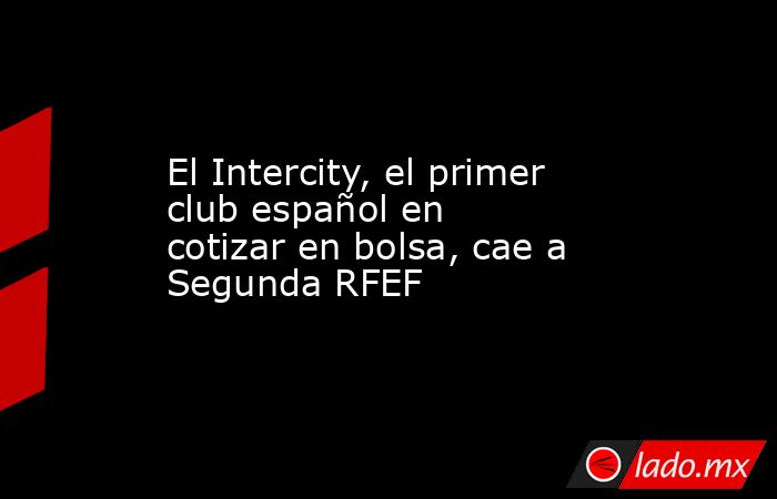 El Intercity, el primer club español en cotizar en bolsa, cae a Segunda RFEF. Noticias en tiempo real