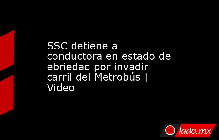 SSC detiene a conductora en estado de ebriedad por invadir carril del Metrobús | Video . Noticias en tiempo real