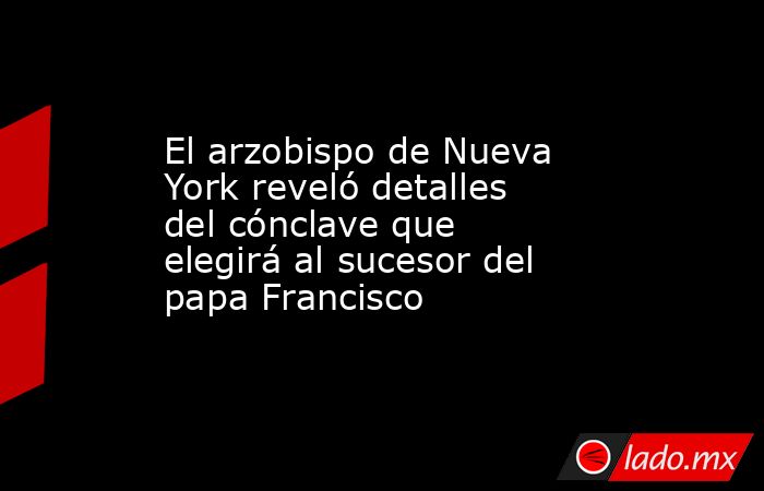 El arzobispo de Nueva York reveló detalles del cónclave que elegirá al sucesor del papa Francisco. Noticias en tiempo real