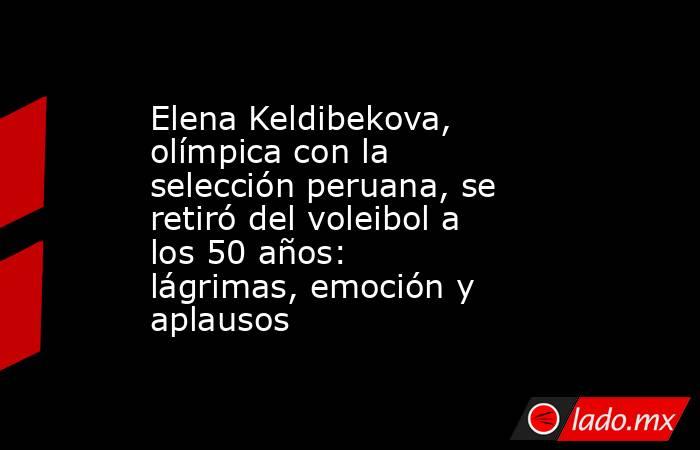 Elena Keldibekova, olímpica con la selección peruana, se retiró del voleibol a los 50 años: lágrimas, emoción y aplausos. Noticias en tiempo real