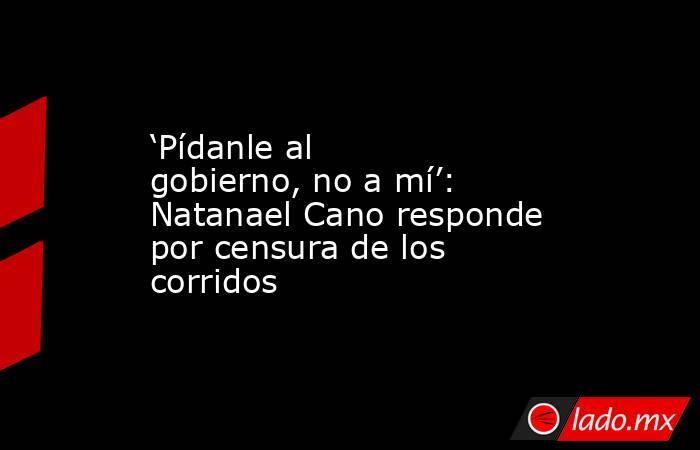 ‘Pídanle al gobierno, no a mí’: Natanael Cano responde por censura de los corridos. Noticias en tiempo real