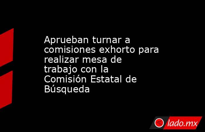 Aprueban turnar a comisiones exhorto para realizar mesa de trabajo con la Comisión Estatal de Búsqueda. Noticias en tiempo real