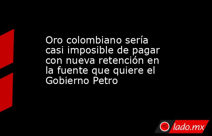 Oro colombiano sería casi imposible de pagar con nueva retención en la fuente que quiere el Gobierno Petro. Noticias en tiempo real