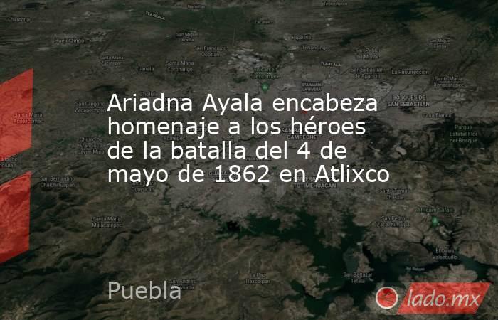 Ariadna Ayala encabeza homenaje a los héroes de la batalla del 4 de mayo de 1862 en Atlixco. Noticias en tiempo real