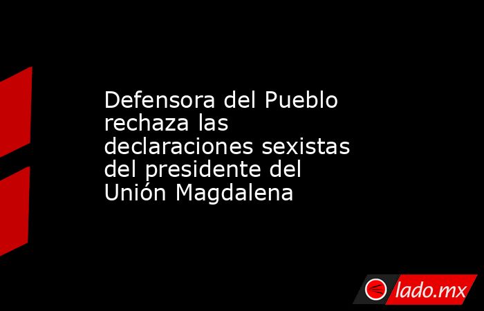 Defensora del Pueblo rechaza las declaraciones sexistas del presidente del Unión Magdalena. Noticias en tiempo real