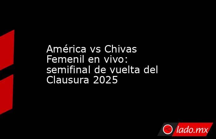 América vs Chivas Femenil en vivo: semifinal de vuelta del Clausura 2025. Noticias en tiempo real