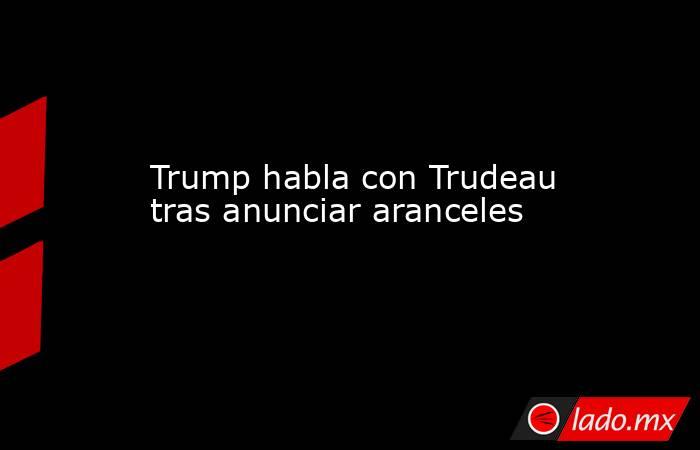 Trump habla con Trudeau tras anunciar aranceles. Noticias en tiempo real