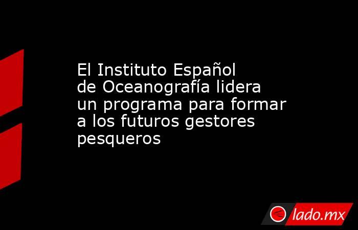 El Instituto Español de Oceanografía lidera un programa para formar a los futuros gestores pesqueros. Noticias en tiempo real