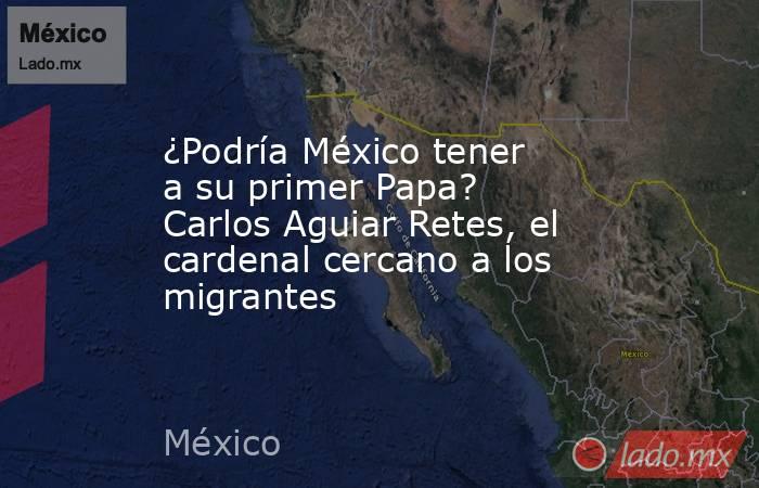 ¿Podría México tener a su primer Papa? Carlos Aguiar Retes, el cardenal cercano a los migrantes. Noticias en tiempo real