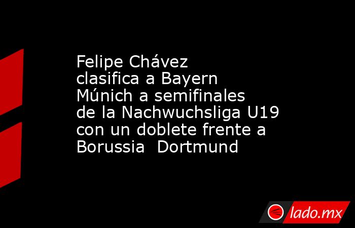 Felipe Chávez clasifica a Bayern Múnich a semifinales de la Nachwuchsliga U19 con un doblete frente a Borussia  Dortmund. Noticias en tiempo real