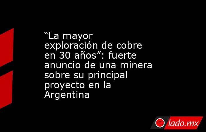 “La mayor exploración de cobre en 30 años”: fuerte anuncio de una minera sobre su principal proyecto en la Argentina. Noticias en tiempo real