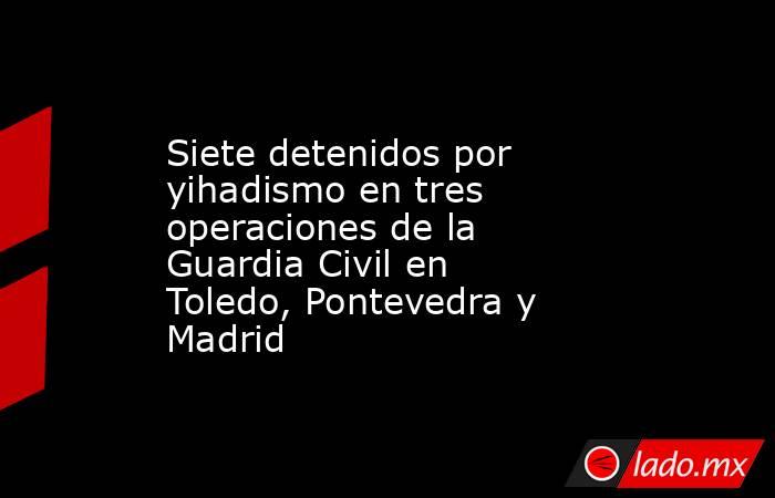 Siete detenidos por yihadismo en tres operaciones de la Guardia Civil en Toledo, Pontevedra y Madrid. Noticias en tiempo real