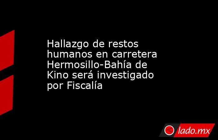 Hallazgo de restos humanos en carretera Hermosillo-Bahía de Kino será investigado por Fiscalía. Noticias en tiempo real