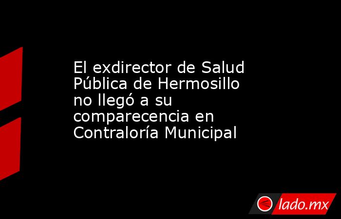 El exdirector de Salud Pública de Hermosillo no llegó a su comparecencia en Contraloría Municipal. Noticias en tiempo real