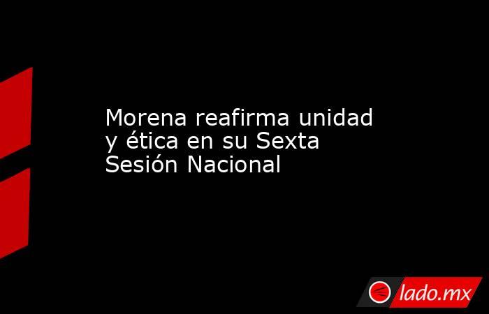 Morena reafirma unidad y ética en su Sexta Sesión Nacional. Noticias en tiempo real