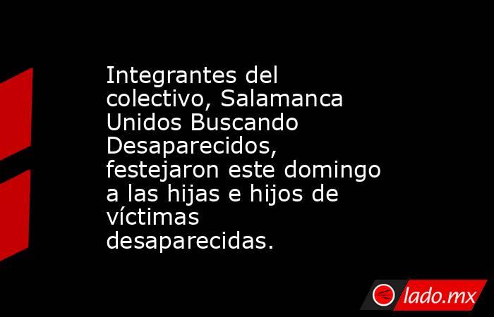 Integrantes del colectivo, Salamanca Unidos Buscando Desaparecidos,  festejaron este domingo a las hijas e hijos de  víctimas  desaparecidas.. Noticias en tiempo real