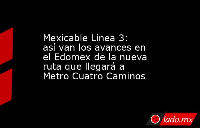 Mexicable Línea 3: así van los avances en el Edomex de la nueva ruta que llegará a Metro Cuatro Caminos. Noticias en tiempo real