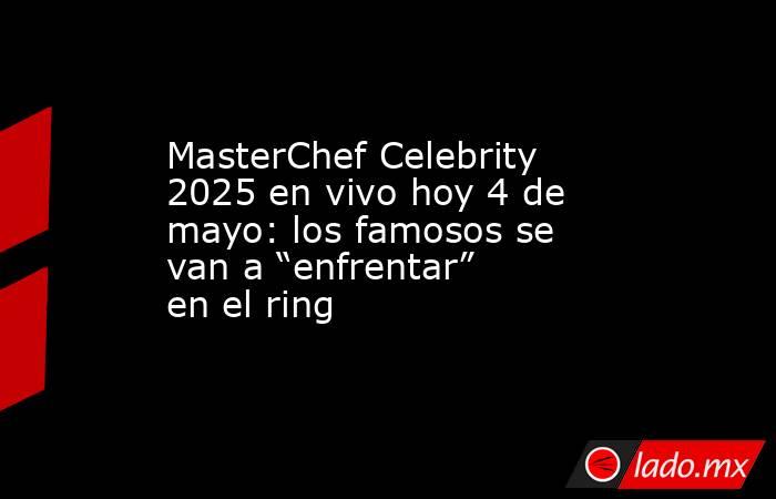 MasterChef Celebrity 2025 en vivo hoy 4 de mayo: los famosos se van a “enfrentar” en el ring . Noticias en tiempo real