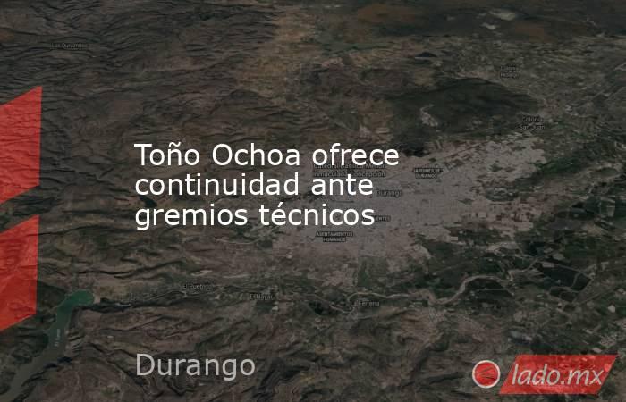 Toño Ochoa ofrece continuidad ante gremios técnicos. Noticias en tiempo real