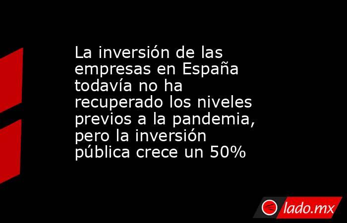 La inversión de las empresas en España todavía no ha recuperado los niveles previos a la pandemia, pero la inversión pública crece un 50%  . Noticias en tiempo real