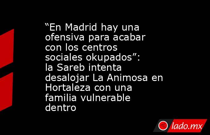 “En Madrid hay una ofensiva para acabar con los centros sociales okupados”: la Sareb intenta desalojar La Animosa en Hortaleza con una familia vulnerable dentro. Noticias en tiempo real