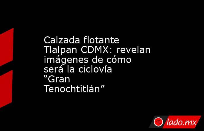 Calzada flotante Tlalpan CDMX: revelan imágenes de cómo será la ciclovía “Gran Tenochtitlán”. Noticias en tiempo real