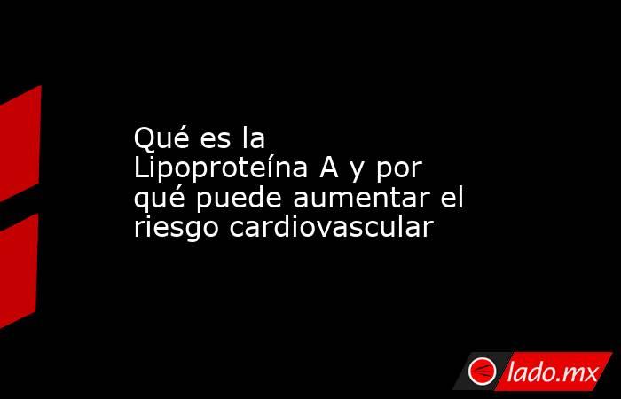 Qué es la Lipoproteína A y por qué puede aumentar el riesgo cardiovascular. Noticias en tiempo real